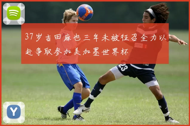 37岁吉田麻也三年未被征召全力以赴争取参加美加墨世界杯