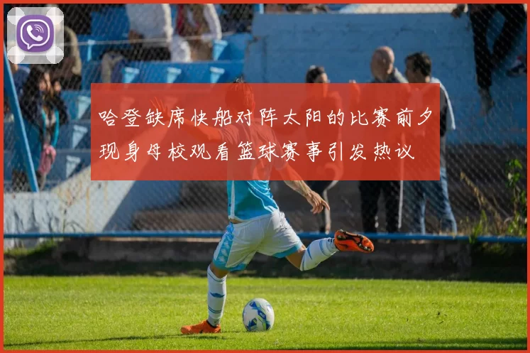 哈登缺席快船对阵太阳的比赛前夕现身母校观看篮球赛事引发热议