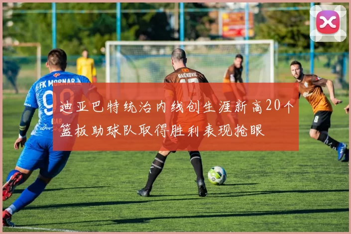 迪亚巴特统治内线创生涯新高20个篮板助球队取得胜利表现抢眼