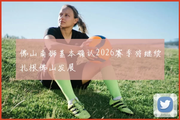 佛山南狮基本确认2026赛季将继续扎根佛山发展