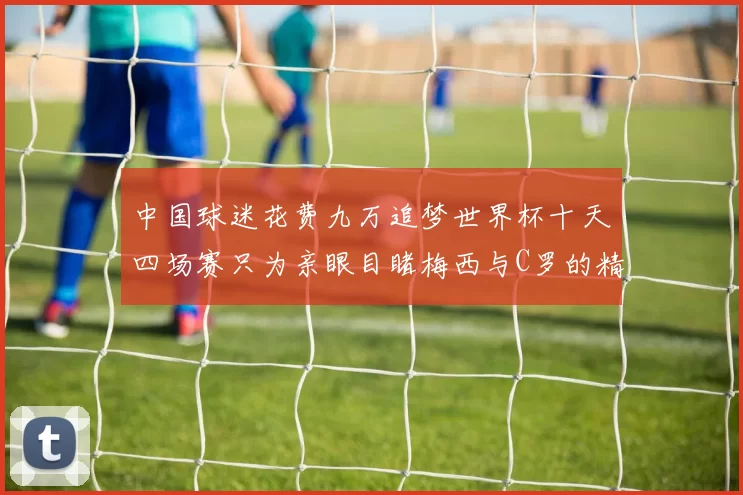 中国球迷花费九万追梦世界杯十天四场赛只为亲眼目睹梅西与C罗的精彩对决
