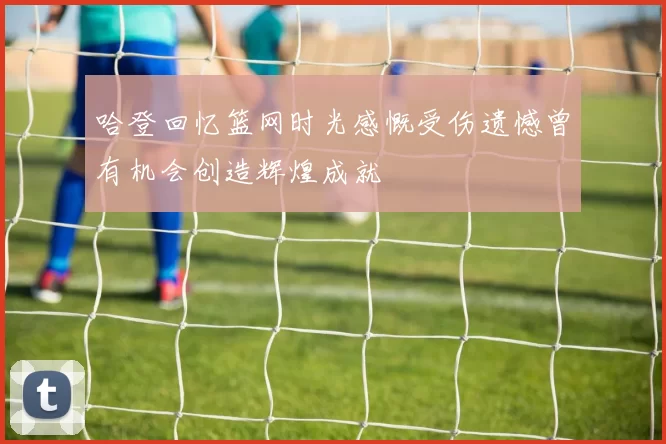 哈登回忆篮网时光感慨受伤遗憾曾有机会创造辉煌成就